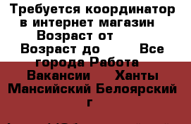 Требуется координатор в интернет-магазин › Возраст от ­ 20 › Возраст до ­ 40 - Все города Работа » Вакансии   . Ханты-Мансийский,Белоярский г.